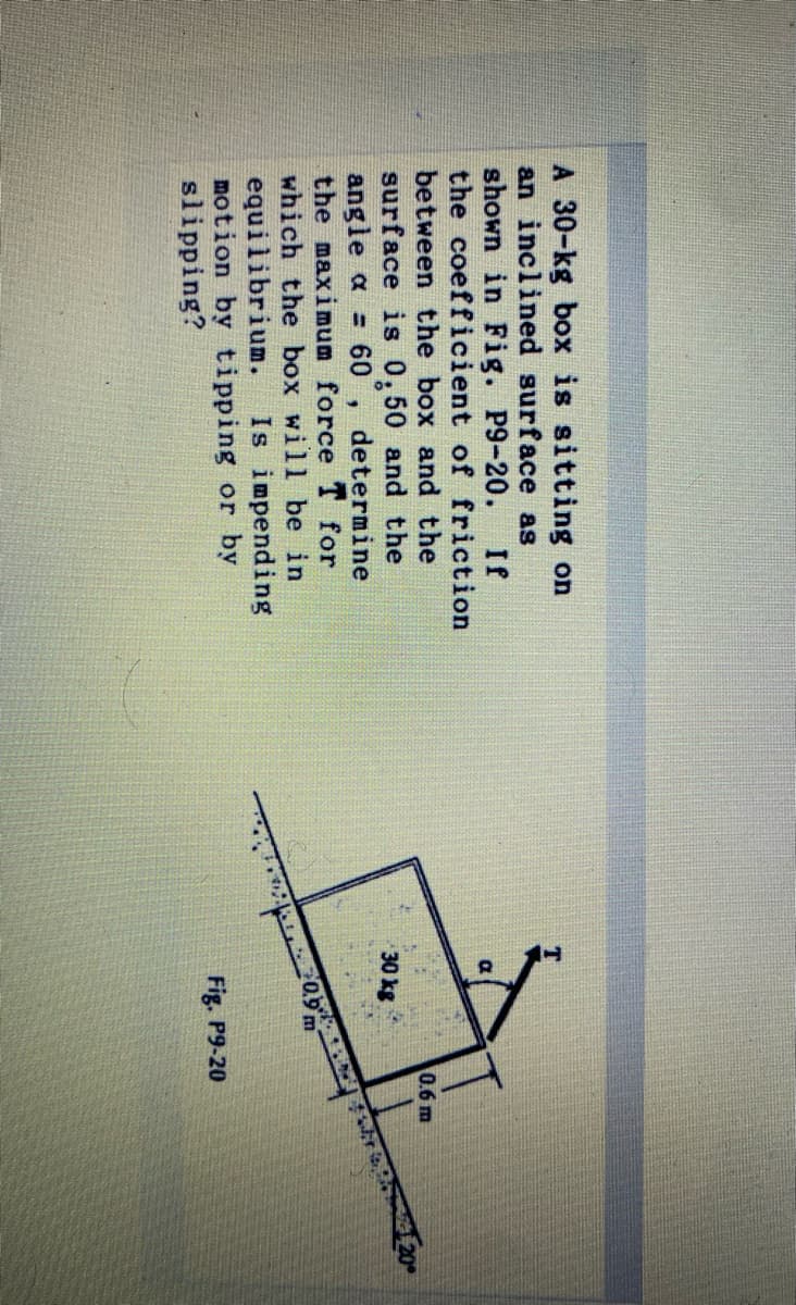 A 30-kg box is sitting on
an inclined surface as
shown in Fig. P9-20.
If
the coefficient of friction
between the box and the
0.6 m
surface is 0,50 and the
angle a = 60
the maximum force T for
which the box will be in
equilibrium.
motion by tipping or by
slipping?
30 kg
20
determine
Is impending
Fig. P9-20
