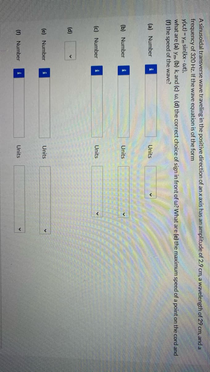 A sinusoidal transverse wave traveling in the positive direction of an x axis has an amplitude of 2.9 cm, a wavelength of 29 cm, and a
frequency of 320 Hz. If the wave equation is of the form
y(x,t) = ym sin(kx- wt),
what are (a) ym. (b) k, and (c) w, (d) the correct choice of sign in front of w? What are (e) the maximum speed of a point on the cord and
(f) the speed of the wave?
(a) Number
i
Units
(b) Number
Units
(c) Number
i
Units
(d)
(e) Number
i
Units
(f) Number
i
Units
