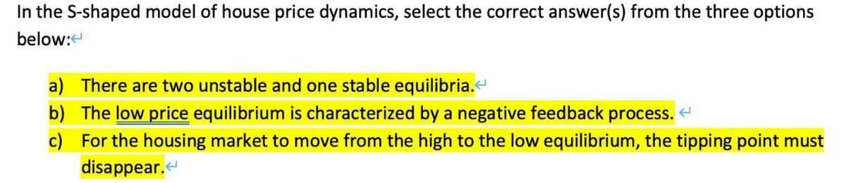 In the S-shaped model of house price dynamics, select the correct answer(s) from the three options
below:
a) There are two unstable and one stable equilibria.<
b) The low price equilibrium is characterized by a negative feedback process. <
c) For the housing market to move from the high to the low equilibrium, the tipping point must
disappear.<