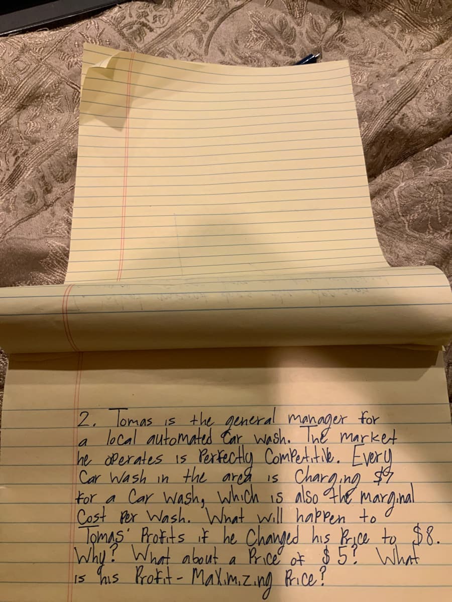 2, Tomas is the general manager for
local automated tar wash. Tne market
he dPerates is Perfectly ComPetitiNe. Every
Car Wash in the areh is
For a Car Washy which is also The marginal
Cost Por Wash. 'What will happen to
Tomas Protits it he Changed his Ryce to $8.
Why? What about a Brice of $ 5? What
Is his Protit - MaXim.z.ng Price?
Charging $4
