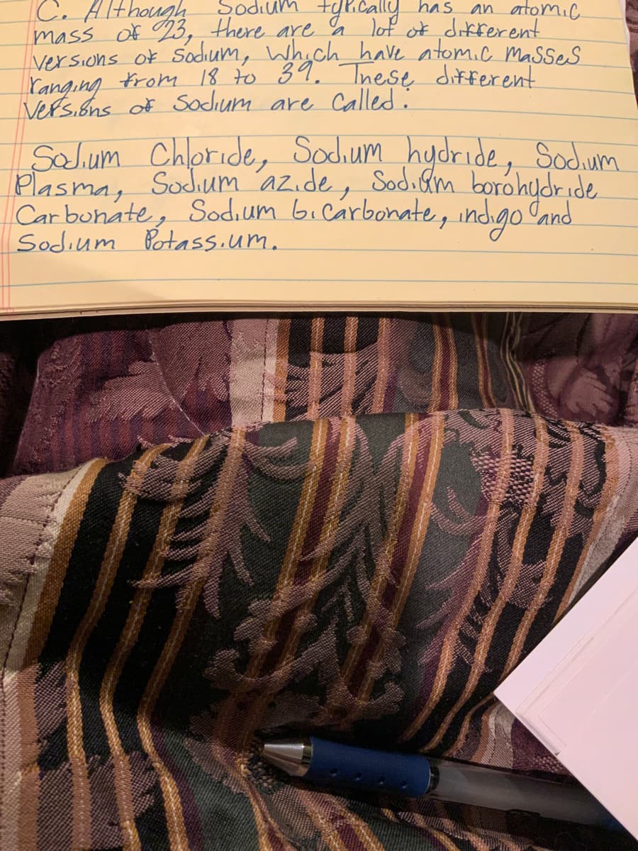 C. AIthough
tyR.cally
dıum
has
an atomic
mass Of %3, , there are % lot of dikrerent
versions of Sodium, Whoch have atomic Masses
Yanging From 18 to 39, Inese different
Vers.ons of Sodium are Called:
Salum Chloride, Sochum hydride, Sodum
Plasma, Sodium az.de, Sodiam borohydride
Car buhate, Sodium bicarbonate , indigo Cand.
Sodium Potass.um.
