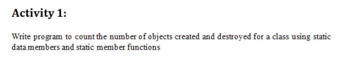 Activity 1:
Write program to count the number of objects created and destroyed for a class using static
data members and static member functions
