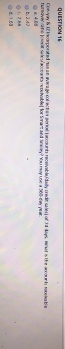 QUESTION 16
Con-yay & JZ Incorporated has an average collection period (accounts receivable/daily credit sales) of 74 days. What is the accounts receivable
turnover ratio (credit sales/accounts receivable) for Smart and Smiley? You may use a 360-day year.
a. 4.86
b. 2.47
c. 2.66
d. 1.68