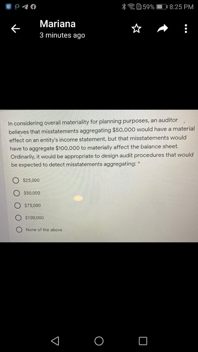 p10
*E0 59% OI 8:25 PM
Mariana
3 minutes ago
In considering overall materiality for planning purposes, an auditor
believes that misstatements aggregating $50,000 would have a material
effect on an entity's income statement, but that misstatements would
have to aggregate $100,000 to materially affect the balance sheet.
Ordinarily, it would be appropriate to design audit procedures that would
be expected to detect misstatements aggregating: *
$25,000
$50,000
$75,000
$100,000
O None of the above
< o o
