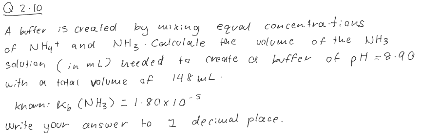 Q 2.10
A buffer
of NH4+ and
salution (in mL) needed.
with a total volume of
knower: kb (NH3) = 1.80 × 10-5
write your answer
to
1
is created
by mixing
NH3 Calculate
ta
equal concentrations.
the
of the
create a
148 mL.
volume
buffer
decimal place.
NH3
of pH = 8.90