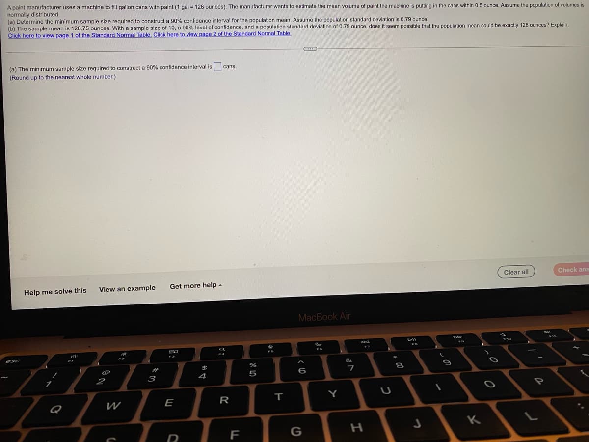A paint manufacturer uses a machine to fill gallon cans with paint (1 gal = 128 ounces). The manufacturer wants to estimate the mean volume of paint the machine is putting in the cans within 0.5 ounce. Assume the population of volumes is
normally distributed.
(a) Determine the minimum sample size required to construct a 90% confidence interval for the population mean. Assume the population standard deviation is 0.79 ounce.
(b) The sample mean is 126.75 ounces. With a sample size of 10, a 90% level of confidence, and a population standard deviation of 0.79 ounce, does it seem possible that the population mean could be exactly 128 ounces? Explain.
Click here to view page 1 of the Standard Normal Table, Click here to view page 2 of the Standard Normal Table,
(a) The minimum sample size required to construct a 90% confidence interval is cans.
(Round up to the nearest whole number.)
Clear all
Check ans
View an example
Get more help -
Help me solve this
MacBook Air
F4
F3
esc
%23
$
@
4
6
2
3
Y
Q
W
E
R
K
G
+ 00
