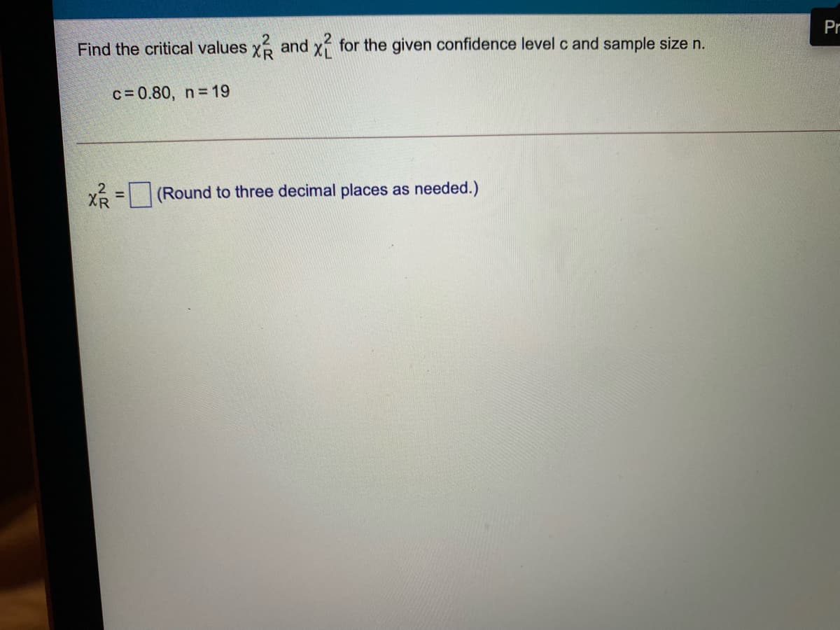 Pr
Find the critical values x and x for the given confidence level c and sample size n.
c= 0.80, n 19
Xổ = (Round to three decimal places as needed.)
