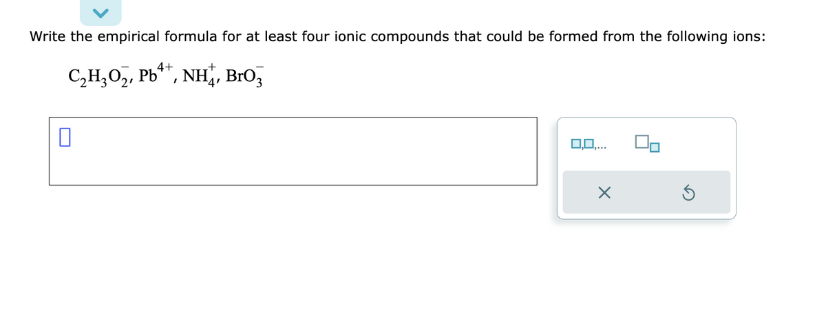 Write the empirical formula for at least four ionic compounds that could be formed from the following ions:
4+
C₂H₂O₂, Pb, NH4, BrO3
0
0,0,...
X
Ś