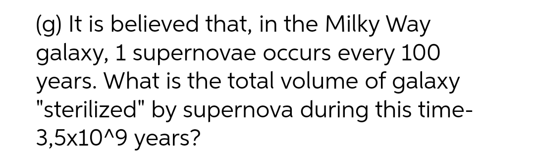 (g) It is believed that, in the Milky Way
galaxy, 1 supernovae occurs every 100
years. What is the total volume of galaxy
"sterilized" by supernova during this time-
3,5x10^9 years?