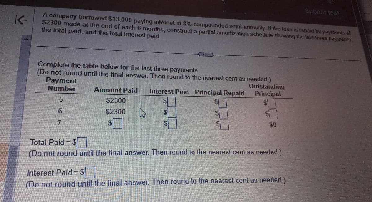 K
A company borrowed $13,000 paying interest at 8% compounded semi-annually. If the loan is repaid by payments of
$2300 made at the end of each 6 months, construct a partial amortization schedule showing the last three payments,
the total paid, and the total interest paid.
Complete the table below for the last three payments.
(Do not round until the final answer. Then round to the nearest cent as needed.)
Payment
Number
Amount Paid Interest Paid Principal Repaid
$
$2300
$2300 4
$
Outstanding
Principal
50
Total Paid=$
(Do not round until the final answer. Then round to the nearest cent as needed.)
Submit test
Interest Paid=$
(Do not round until the final answer. Then round to the nearest cent as needed.)