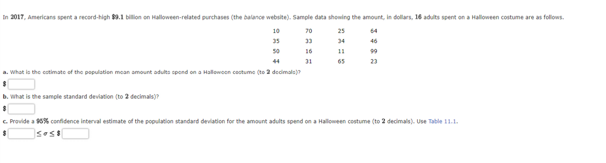 In 2017, Americans spent a record-high $9.1 billion on Halloween-related purchases (the balance website). Sample data showing the amount, in dollars, 16 adults spent on a Halloween costume are as follows.
10
35
50
44
a. What is the estimate of the population mean amount adults spend on a Halloween costume (to 2 decimals)?
$
70
33
16
31
25
34
11
65
64
46
99
23
b. What is the sample standard deviation (to 2 decimals)?
$
c. Provide a 95% confidence interval estimate of the population standard deviation for the amount adults spend on a Halloween costume (to 2 decimals). Use Table 11.1.
sos$