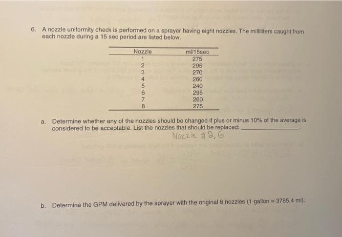 6. A nozzle uniformity check is performed on a sprayer having eight nozzles. The milliliters caught from
each nozzle during a 15 sec period are listed below.
Nozzle
1
2345678
ml/15sec
275
295
270
260
240
295
260
275
a. Determine whether any of the nozzles should be changed if plus or minus 10% of the average is
considered to be acceptable. List the nozzles that should be replaced:
Nozzle #2, G
b. Determine the GPM delivered by the sprayer with the original 8 nozzles (1 gallon = 3785.4 ml).