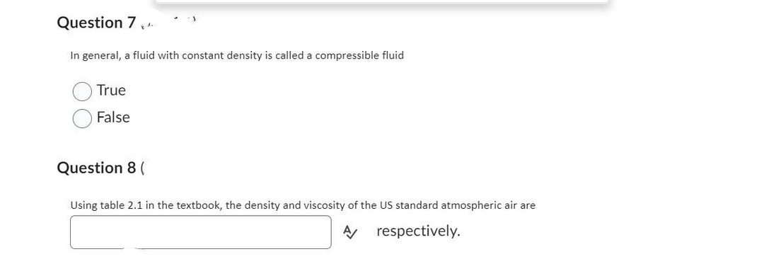 Question 7
In general, a fluid with constant density is called a compressible fluid
True
False
Question 8 (
Using table 2.1 in the textbook, the density and viscosity of the US standard atmospheric air are
A respectively.