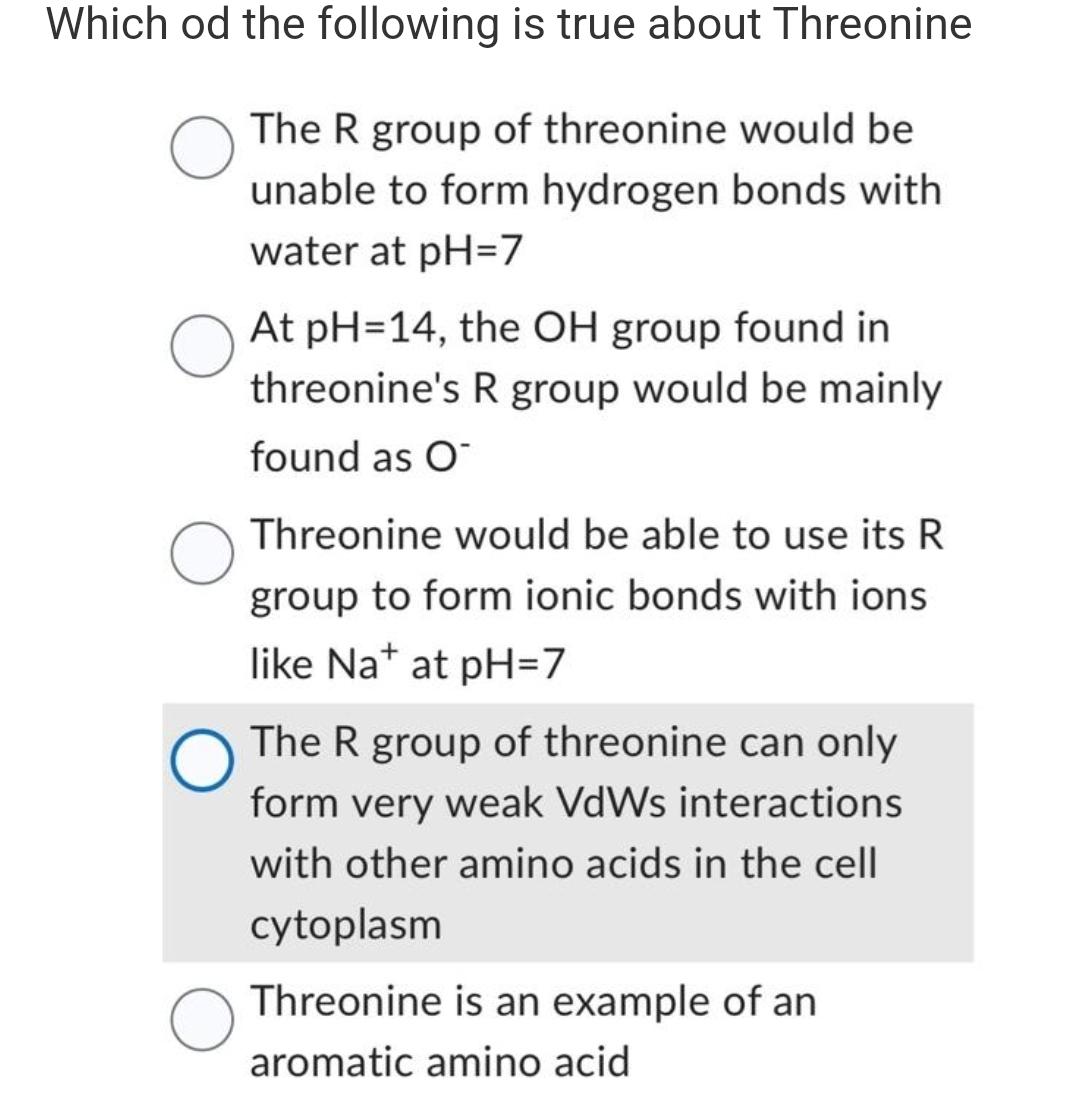 Which od the following is true about Threonine
The R group of threonine would be
unable to form hydrogen bonds with
water at pH=7
O
At pH=14, the OH group found in
threonine's R group would be mainly
found as O
Threonine would be able to use its R
group to form ionic bonds with ions
like Na+ at pH=7
The R group of threonine can only
form very weak VdWs interactions
with other amino acids in the cell
cytoplasm
Threonine is an example of an
aromatic amino acid