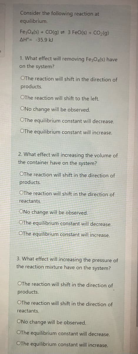 Consider the following reaction at
equilibrium.
Fe;O4(s) + CO(g) = 3 FeO(s) + CO2(g)
AH = -35.9 kJ
1. What effect will removing Fe;O4(s) have
on the system?
OThe reaction will shift in the direction of
products.
OThe reaction will shift to the left.
ONo change will be observed.
OThe equilibrium constant will decrease.
OThe equilibrium constant will increase.
2. What effect will increasing the volume of
the container have on the system?
OThe reaction will shift in the direction of
products.
OThe reaction will shift in the direction of
reactants.
ONo change will be observed.
OThe equilibrium constant will decrease.
OThe equilibrium constant will increase.
3. What effect will increasing the pressure of
the reaction mixture have on the system?
OThe reaction will shift in the direction of
products.
OThe reaction will shift in the direction of
reactants.
ONo change will be observed.
OThe equilibrium constant will decrease.
OThe equilibrium constant will increase.
