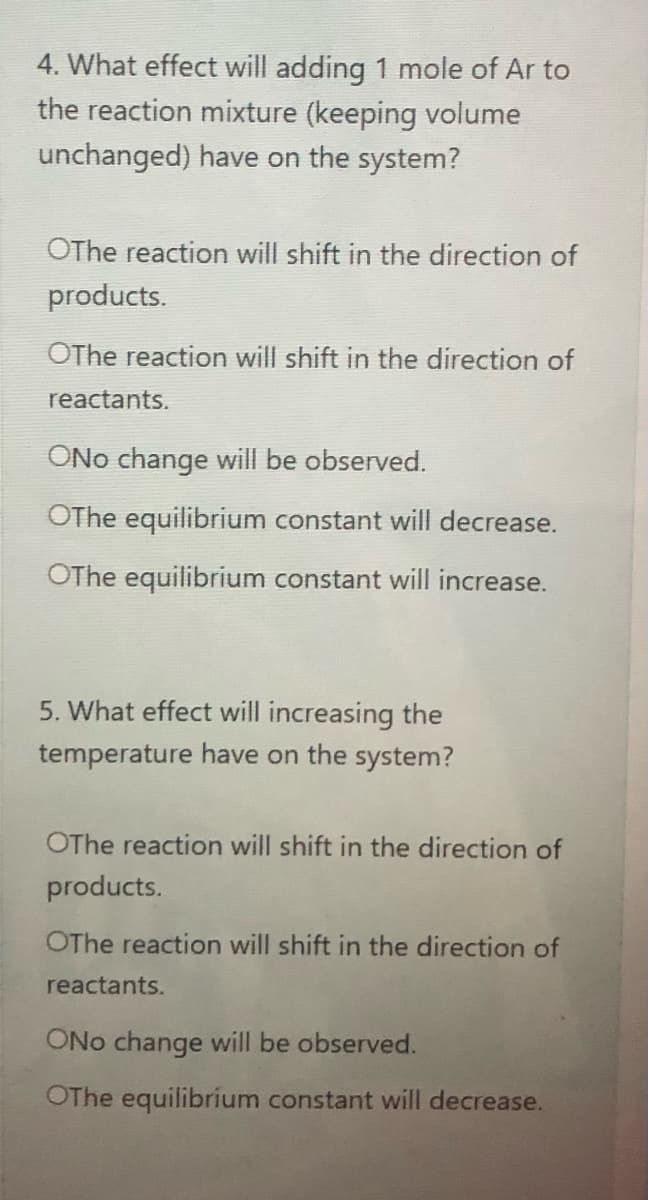 4. What effect will adding 1 mole of Ar to
the reaction mixture (keeping volume
unchanged) have on the system?
OThe reaction will shift in the direction of
products.
OThe reaction will shift in the direction of
reactants.
ONo change will be observed.
OThe equilibrium constant will decrease.
OThe equilibrium constant will increase.
5. What effect will increasing the
temperature have on the system?
OThe reaction will shift in the direction of
products.
OThe reaction will shift in the direction of
reactants.
ONo change will be observed.
OThe equilibrium constant will decrease.
