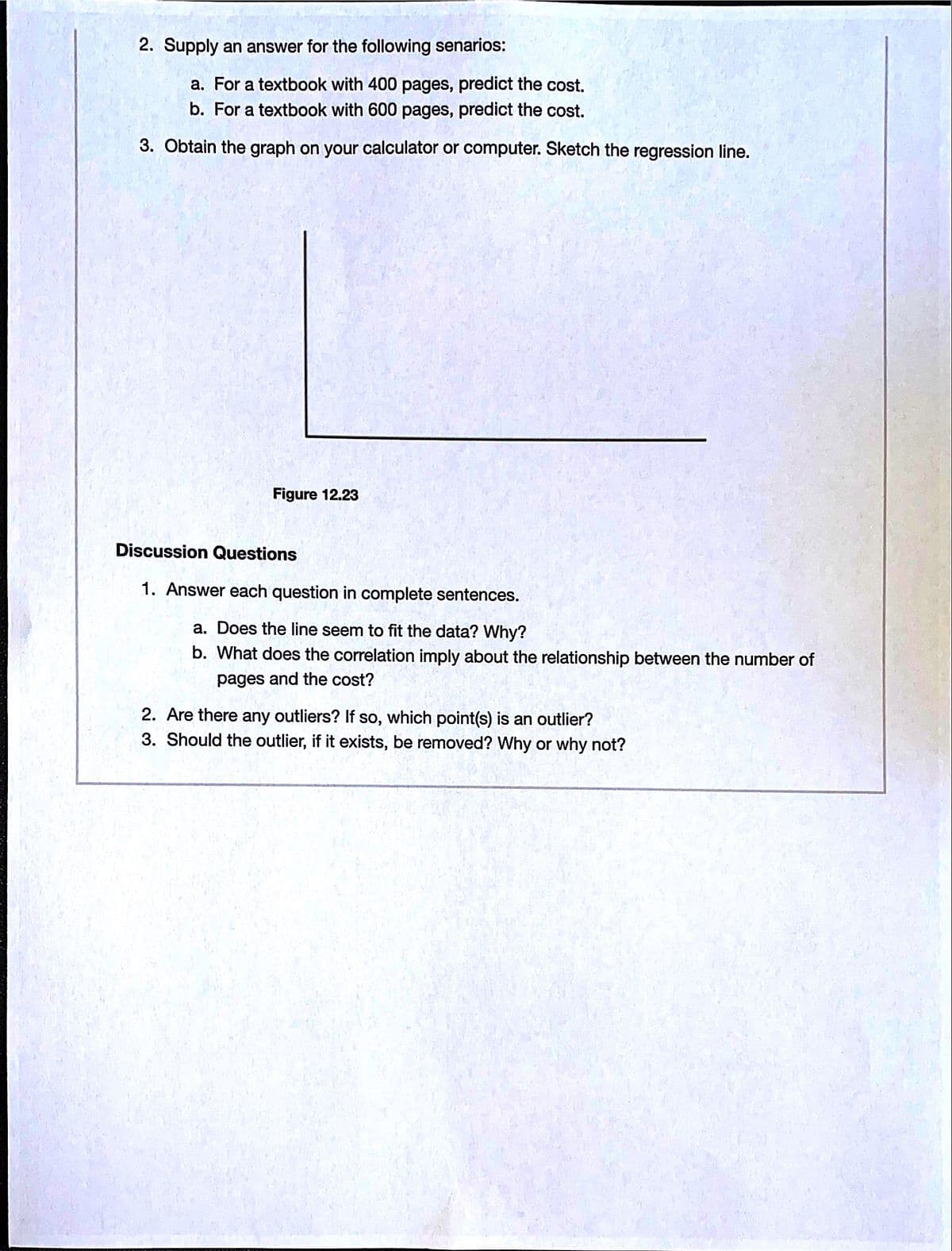 2. Supply an answer for the following senarios:
a. For a textbook with 400 pages, predict the cost.
b. For a textbook with 600 pages, predict the cost.
3. Obtain the graph on your calculator or computer. Sketch the regression line.
Figure 12.23
Discussion Questions
1. Answer each question in complete sentences.
a. Does the line seem to fit the data? Why?
b. What does the correlation imply about the relationship between the number of
pages and the cost?
2. Are there any outliers? If so, which point(s) is an outlier?
3. Should the outlier, if it exists, be removed? Why or why not?
