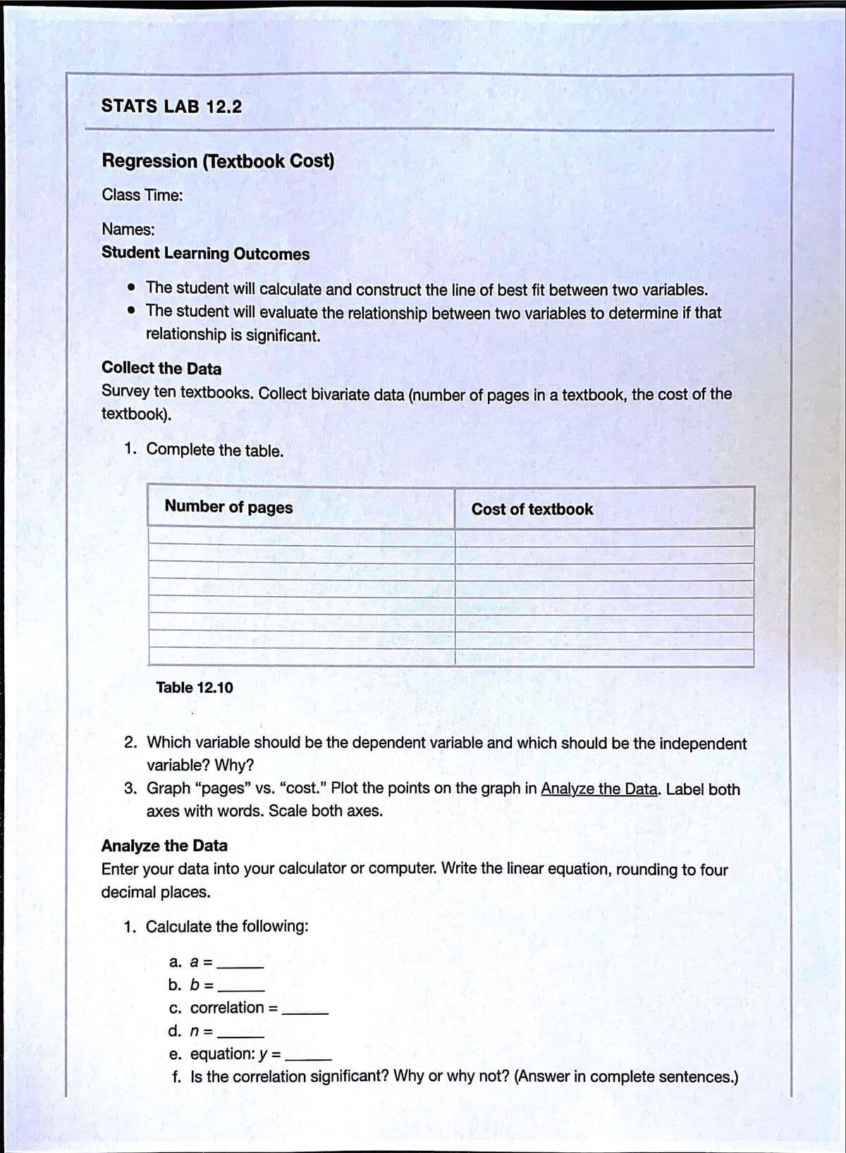 STATS LAB 12.2
Regression (Textbook Cost)
Class Time:
Names:
Student Learning Outcomes
• The student will calculate and construct the line of best fit between two variables.
• The student will evaluate the relationship between two variables to determine if that
relationship is significant.
Collect the Data
Survey ten textbooks. Collect bivariate data (number of pages in a textbook, the cost of the
textbook).
1. Complete the table.
Number of pages
Cost of textbook
Table 12.10
2. Which variable should be the dependent variable and which should be the independent
variable? Why?
3. Graph “pages" vs. "cost." Plot the points on the graph in Analyze the Data. Label both
axes with words. Scale both axes.
Analyze the Data
Enter your data into your calculator or computer. Write the linear equation, rounding to four
decimal places.
1. Calculate the following:
a. a =
b. b
c. correlation
%D
d. n =
e. equation: y = ,
f. Is the correlation significant? Why or why not? (Answer in complete sentences.)
