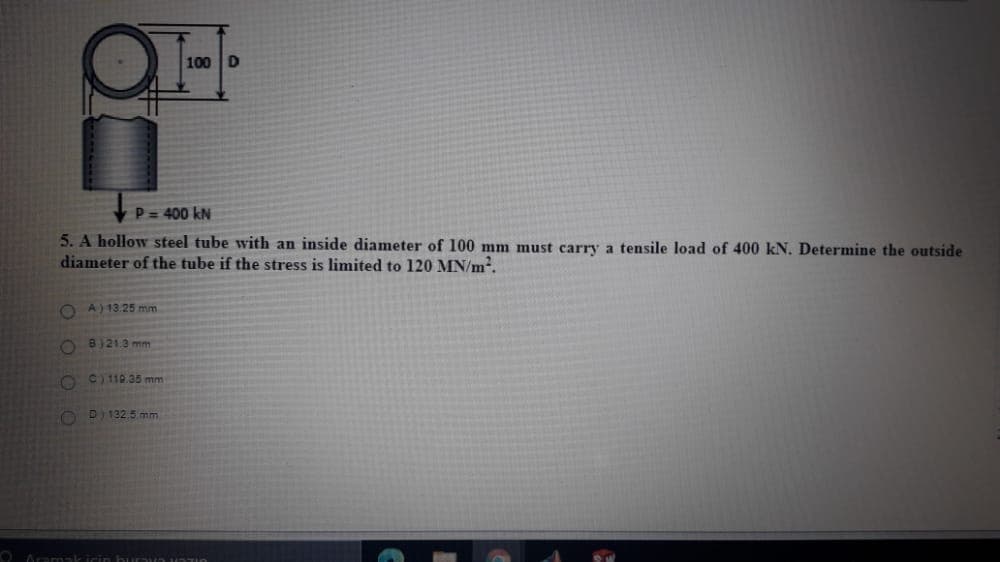100 D
P = 400 kN
5. A hollow steel tube with an inside diameter of 100 mm must carry a tensile load of 400 kN. Determine the outside
diameter of the tube if the stress is limited to 120 MN/m².
O A) 13.25 mm
O B)21.3 mm
O C) 110.35 mm
O D) 132.5 mm
O Aramak icin hurnun uTIO
