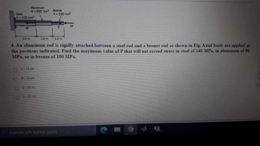 Aluminum
A=400 mm
Bronze
A = 390 mm
Steel
A=500 mm
2P
4P
2.5 m
2.0 m
1.5 m
4. An aluminum rod is rigidly attached between a steel rod and a bronze rod as shown in Fig. Axial loads are applied at
the positions indicated. Find the maximum value of P that will not exceed stress in steel of 140 MPa, in aluminum of 90
MPa, or in bronze of 100 MPa.
OA114 KN
1.
19
20
O C138 KN
N0 O2GO
P Aramak için buraya yazın
