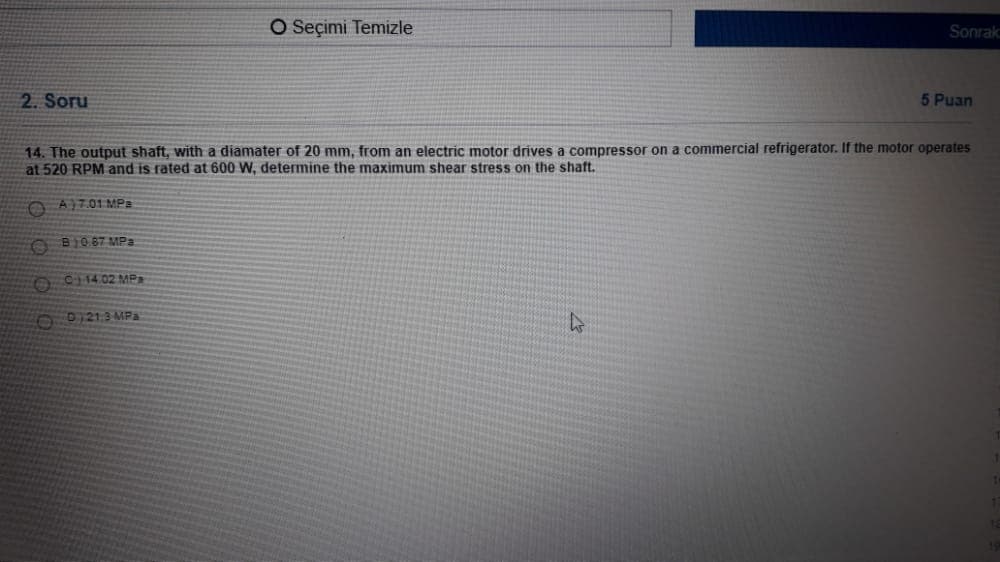 O Seçimi Temizle
Sonrak
2. Soru
5 Puan
14. The output shaft, with a diamater of 20 mm, from an electric motor drives a compressor on a commercial refrigerator. If the motor operates
at 520 RPM and is rated at 600 W, determine the maximum shear stress on the shaft.
O AJ7.01 MPa
O B10 87 MPa
C14.02 MP
O0121.3 MPa
