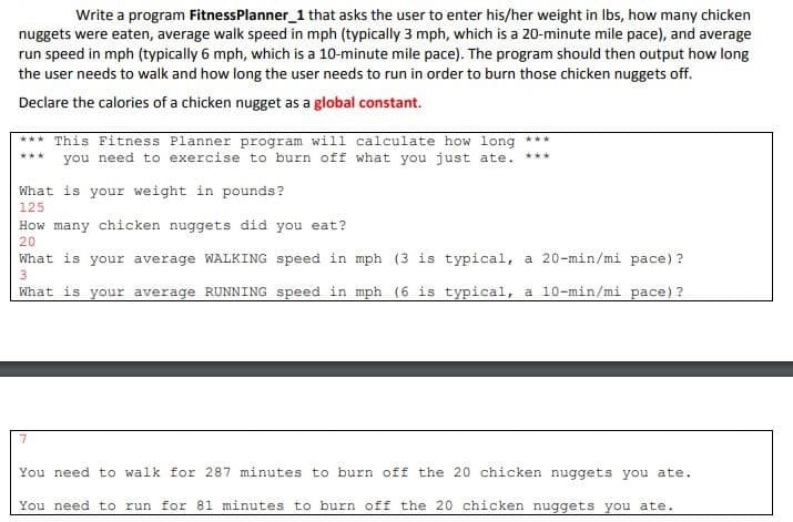 Write a program FitnessPlanner 1 that asks the user to enter his/her weight in lbs, how many chicken
nuggets were eaten, average walk speed in mph (typically 3 mph, which is a 20-minute mile pace), and average
run speed in mph (typically 6 mph, which is a 10-minute mile pace). The program should then output how long
the user needs to walk and how long the user needs to run in order to burn those chicken nuggets off.
Declare the calories of a chicken nugget as a global constant
This Fitness Planner program will calculate how long
you need to exercise to burn off what you just ate
What is your weight in pounds?
125
How many chicken nuggets did you eat?
20
What is your average WALKING speed in mph (3 is typical, a 20-min/mi pace) ?
3
a 10-min/mi pace) ?
What is your average RUNNING speed in mph (6 is typical,
7
You need to walk for 287 minutes to burn off the 20 chicken nuggets you ate
You need to run for 81 minutes to burn off the 20 chicken nuggets you ate
