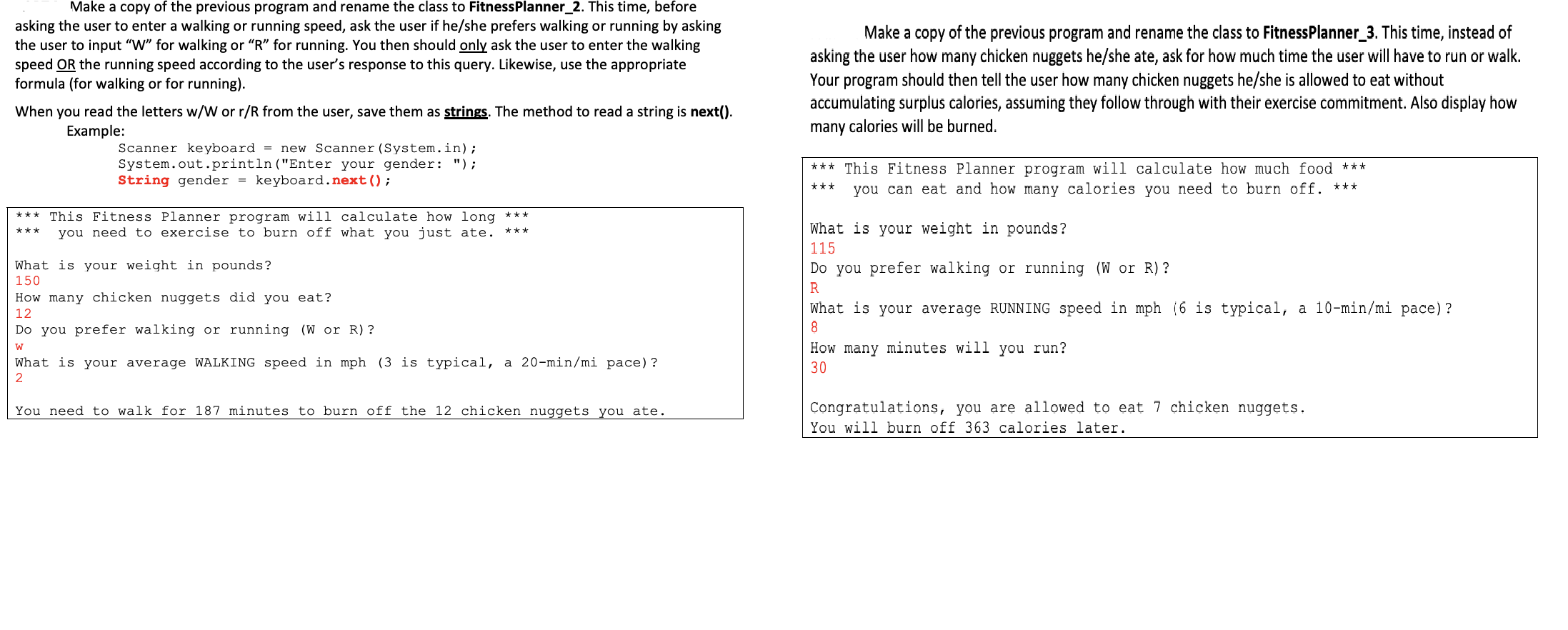 Make a copy of the previous program and rename the class to FitnessPlanner_2. This time, before
asking the user to enter a walking or running speed, ask the user if he/she prefers walking or running by asking
the user to input "W" for walking or "R" for running. You then should only ask the user to enter the walking
speed OR the running speed according to the user's response to this query. Likewise, use the appropriate
formula (for walking or for running).
Make a copy of the previous program and rename the class to FitnessPlanner_3. This time, instead of
asking the user how many chicken nuggets he/she ate, ask for how much time the user will have to run or walk.
Your program should then tell the user how many chicken nuggets he/she is allowed to eat without
accumulating surplus calories, assuming they follow through with their exercise commitment. Also display how
many calories will be burned
When you read the letters w/W or r/R from the user, save them as strings. The method to read a string is next().
Example:
= new Scanner (System.in);
Scanner keyboard
System.out.println("Enter your gender: ");
String gender
***This Fitness Planner program will calculate how much food ***
keyboard.next () ;
you can eat and how many calories you need to burn off.
This Fitness Planner program will calculate how long
you need to exercise to burn off what you just ate.
What is your weight in pounds?
***
115
What is your weight in pounds?
150
Do you prefer walking
or running (W or R)?
How many chicken nuggets did you eat?
What is your average RUNNING speed in mph (6 is typical, a 10-min/mi pace)?
12
8
Do you prefer walking or running (W
R)?
How many minutes will you run?
W
a 20-min/mi pace)?
What is your average WALKING speed in mph (3 is typical,
30
2
Congratulations, you are allowed to eat 7 chicken nuggets
You need to walk for 187 minutes to burn off the 12 chicken nuggets you ate.
You will burn off 363 calories later.
