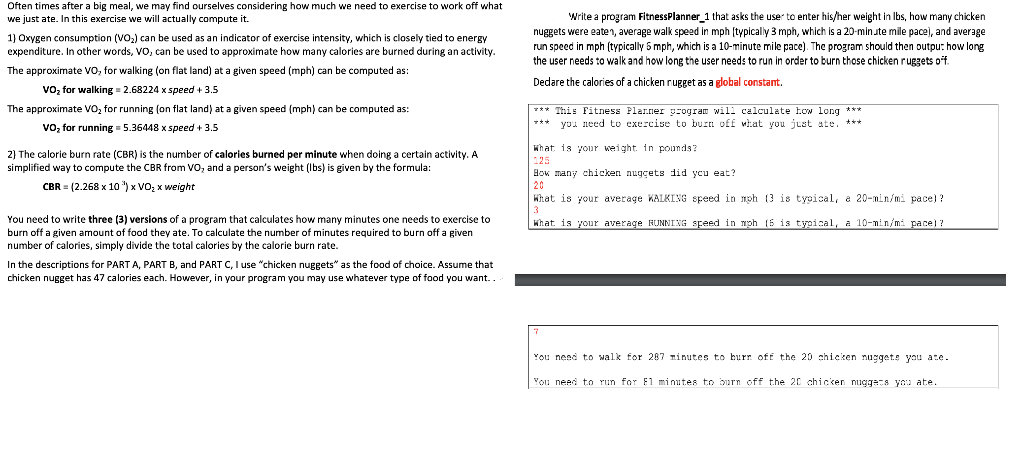 Often times after a big meal, we may find ourselves considering how much we need to exercise to work off what
we just ate. In this exercise we will actually compute it.
Write a program FitnessPlanner_1 that asks the user to enter his/her weight in lbs, how many chicken
nuggets were eaten, average walk speed in mph (typically 3 mph, which is a 20-minute mile pace), and average
run speed in mph (typically 6 mph, which is a 10-minute mile pace). The program should then output how long
the user needs to walk and how long the user needs to run in order to burn those chicken nuggets off.
1) Oxygen consumption (VO2) can be used as an indicator of exercise intensity, which is closely tied to energy
expenditure. In other words, VO2 can be used to approximate how many calories are burned during an activity.
The approximate VO2 for walking (on flat land) at a given speed (mph) can be computed as:
Declare the calories of a chicken nugget as a global constant.
vO2 for walking = 2.68224 x speed3.5
The approximate VO2 for running (on flat land) at a given speed (mph) can be computed as:
***This Fitness Planner program will calculate how long
you need to exercise to burn off what you just ate. ***
***
vO2 for running = 5.36448 x speed3.5
What is your weight in pounds?
125
2) The calorie burn rate (CBR) is the number of calories burned per minute when doing a certain activity. A
simplified way to compute the CBR from VO2 and a person's weight (lbs) is given by the formula:
How many chicken nuggets did you eat?
(2.268 x 103) x VO2 x weight
20
CBR
What is your average WALKING speed in mph (3 is typical, a 20-min/mi pace)?
3
You need to write three (3) versions of a program that calculates how many minutes one needs to exercise to
burn off a given amount of food they ate. To calculate the number of minutes required to burn off a given
number of calories, simply divide the total calories by the calorie burn rate.
What is your average RUNNING speed in mph (6 is typical, a 10-min/mi pace)?
In the descriptions for PART A, PART B, and PART C, I use "chicken nuggets" as the food of choice. Assume that
chicken nugget has 47 calories each. However, in your program you may use whatever type of food you want..
You need to walk for 287 minutes to burn off the 20 chicken nuggets you ate
You need to run for 81 minutes to burn off the 20 chicken nuggets ycu ate
