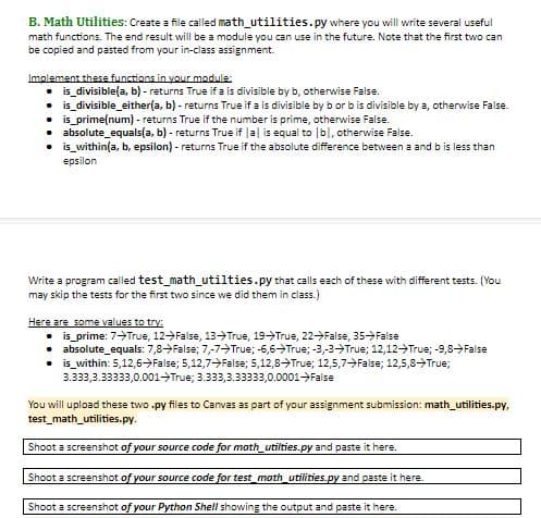 B. Math Utilities: Create a file called math_utilities.py where you will write several useful
math functions. The end result will be a module you can use in the future. Note that the first two can
be copied and pasted from your in-class assignment
Implement these functions in vour module
is_divisible(a, b)- returns True if a is divisible by b, otherwise False.
is_divisible_either(a, b)- returns True if a is divisible by b or bis divisible by a, otherwise False.
is prime(num) - returns True if the number is prime, otherwise False.
absolute_equals(a, b) - returns True if Ja is equal to lb, otherwise False
is_within(a, b, epsilon)- returns True if the absolute difference between a and b is less than
epsilon
Write a program called test math_utilties.py that calls each of these with different tests. (You
may skip the tests for the first two since we did them in class.)
Here are some values to try
is_prime: 7-True, 12- False , 13- True, 19 True, 22 False, 35- False
absolute_equals: 7,8- False; 7,-7True; -6,6 True; -3,-3-True; 12,12- True; -9,8-False
is_within: 5,12,6-False; 5,12,7-False; 5,12,8True; 12,5,7- False; 12,5,8True;
3.333,3.33333,0.001 True; 3.333,3.33333,0.0001False
You will upload these two .py files to Canvas as part of your assignment submission: math utilities.py,
test math_utilities.py.
Shoot a screenshot of your source code for math_utilties.py and paste it here
Shoot a screenshot of your source code for test_math_utilities.py and paste it here.
Shoot a screenshot of your Python Shell showing the output and paste it here.
