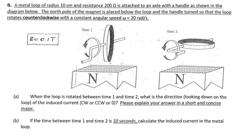 6. A metal loop of radius 10 cm and resistance 200 N is attached to an axle with a handle as shown in the
diagram below. The north pole of the magnet is placed below the loop and the handle turned so that the loop
rotates counterclockwise with a constant angular speed w = 20 rad/s.
time 1
time 2
B= 0.1T
(a)
When the loop is rotated between time 1 and time 2, what is the direction (looking down on the
loop) of the induced current (CW or CCW or 0)? Please explain your answer in a short and concise
major.
(b)
If the time between time 1 and time 2 is 10 seconds, calculate the induced current in the metal
loop.
