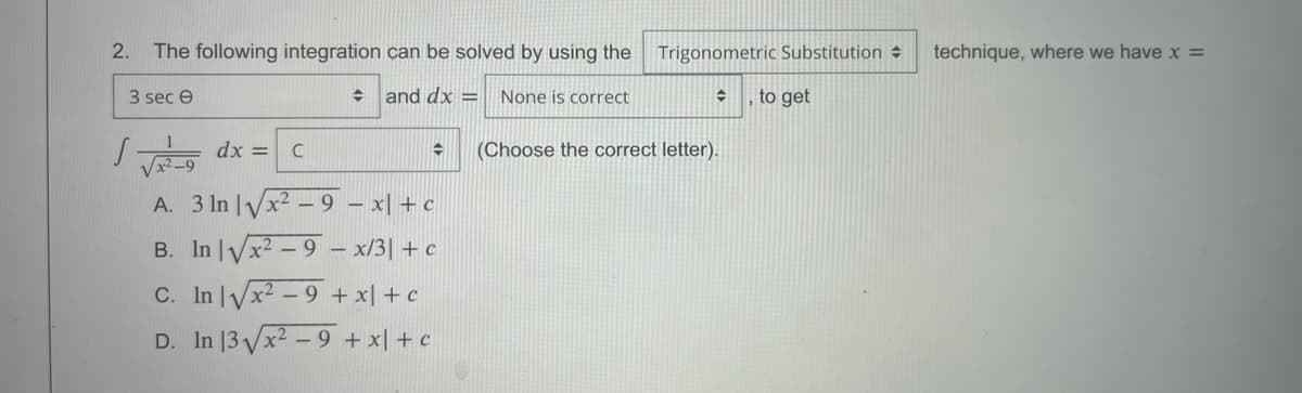 2.
The following integration can be solved by using the
Trigonometric Substitution →
technique, where we have x =
3 sec e
and dx =
None is correct
to get
V-9 dx =
A. 3 In |Vx2 – 9 – x| + c
B. In Vx2 – 9 - x/3| + c
(Choose the correct letter).
C. In lyx2 - 9 +x| + c
D. In |3VX2 - 9 + x| + c
