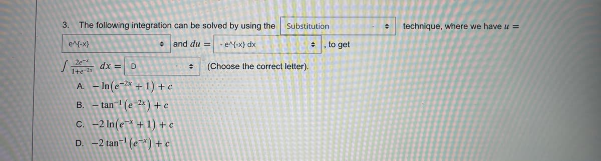 3.
The following integration can be solved by using the
Substitution
technique, where we have u =
e^{-x}
+ and du =
- e^{-x} dx
, to get
2e-x
1+e-2x
dx = D
(Choose the correct letter).
A. – In(e-2x + 1) + c
В.
tan-' (e-2×) + c
C. -2 In(e¯* + 1) + c
D. -2 tan-1 (e¬*) + c
