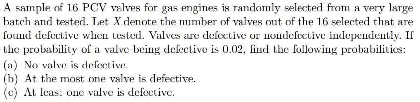 A sample of 16 PCV valves for gas engines is randomly selected from a very large
batch and tested. Let X denote the number of valves out of the 16 selected that are
found defective when tested. Valves are defective or nondefective independently. If
the probability of a valve being defective is 0.02, find the following probabilities:
(a) No valve is defective.
(b) At the most one valve is defective.
(c) At least one valve is defective.