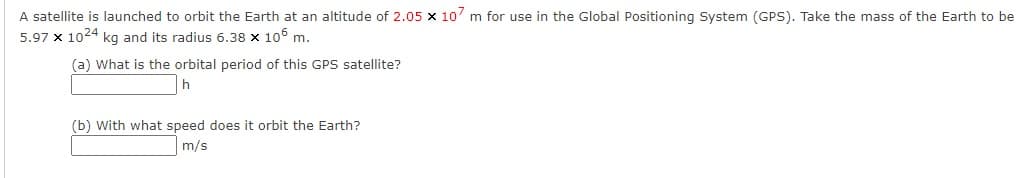 A satellite is launched to orbit the Earth at an altitude of 2.05 x 10' m for use in the Global Positioning System (GPS). Take the mass of the Earth to be
5.97 x 1024 kg and its radius 6.38 x 106 m.
(a) What is the orbital period of this GPS satellite?
(b) With what speed does it orbit the Earth?
m/s
