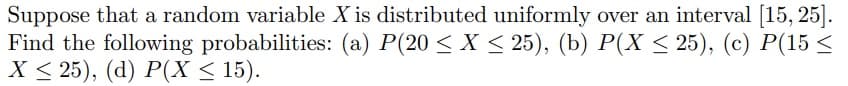 Suppose that a random variable X is distributed uniformly over an interval [15, 25].
Find the following probabilities: (a) P(20 ≤ X ≤ 25), (b) P(X ≤ 25), (c) P(15 ≤
X ≤ 25), (d) P(X ≤ 15).