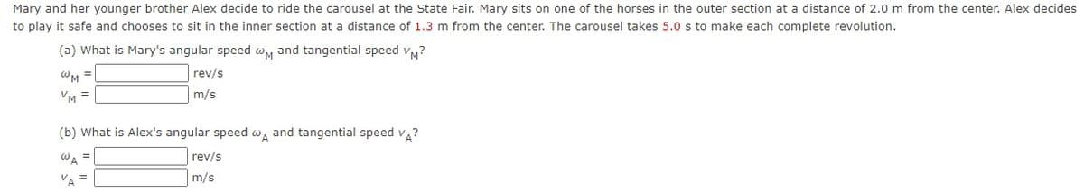 Mary and her younger brother Alex decide to ride the carousel at the State Fair. Mary sits on one of the horses in the outer section at a distance of 2.0 m from the center. Alex decides
to play it safe and chooses to sit in the inner section at a distance of 1.3 m from the center. The carousel takes 5.0 s to make each complete revolution.
(a) What is Mary's angular speed wM and tangential speed vy?
WM =
rev/s
VM =
m/s
(b) What is Alex's angular speed w, and tangential speed v?
WA
rev/s
VA
m/s
