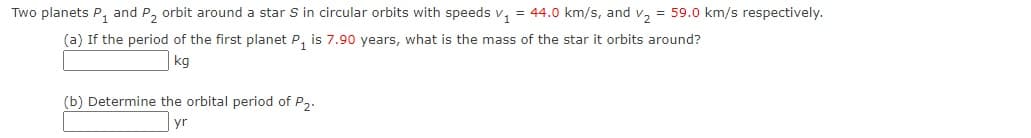 Two planets P, and P, orbit around a star S in circular orbits with speeds v, = 44.0 km/s, and v, = 59.0 km/s respectively.
(a) If the period of the first planet P, is 7.90 years, what is the mass of the star it orbits around?
kg
(b) Determine the orbital period of P2.
yr
