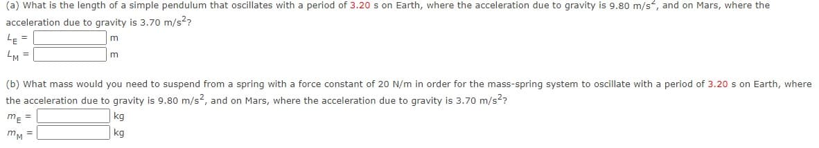 (a) What is the length of a simple pendulum that oscillates with a period of 3.20 s on Earth, where the acceleration due to gravity is 9.80 m/s, and on Mars, where the
acceleration due to gravity is 3.70 m/s²?
LE=
m
M =
m
(b) What mass would you need to suspend from a spring with a force constant of 20 N/m in order for the mass-spring system to oscillate with a period of 3.20 s on Earth, where
the acceleration due to gravity is 9.80 m/s2, and on Mars, where the acceleration due to gravity is 3.70 m/s²?
ME =
kg
kg
mm =