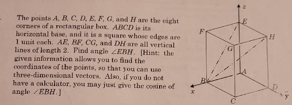 **Transcription:**

The points \( A, B, C, D, E, F, G, \) and \( H \) are the eight corners of a rectangular box. \( ABCD \) is its horizontal base, and it is a square whose edges are 1 unit each. \( AE, BF, CG, \) and \( DH \) are all vertical lines of length 2. Find angle \( \angle EBH \). [Hint: the given information allows you to find the coordinates of the points, so that you can use three-dimensional vectors. Also, if you do not have a calculator, you may just give the cosine of angle \( \angle EBH \).]

**Diagram Explanation:**

The diagram depicts a rectangular box positioned within a three-dimensional \( xyz \) coordinate space. Here are the details:

- The base of the box is the square \( ABCD \) lying on the \( xy \)-plane. Each side of the square is 1 unit in length.

- The vertices \( A, B, C, \) and \( D \) are connected to the opposite vertices \( E, F, G, \) and \( H \) respectively, by vertical lines. These lines represent the height of the box, each measuring 2 units.

- The illustration also shows the vectors \( \overrightarrow{EB} \) and \( \overrightarrow{BH} \) forming the angle \( \angle EBH \) that needs to be determined.

- The \( x \), \( y \), and \( z \) axes are marked to indicate the orientation in three-dimensional space, with \( z \) representing vertical height.