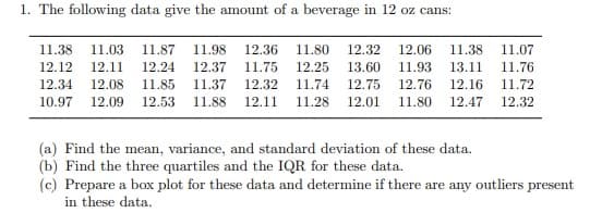 1. The following data give the amount of a beverage in 12 oz cans:
11.38 11.03 11.87 11.98 12.36 11.80 12.32 12.06 11.38 11.07
12.12 12.11 12.24 12.37 11.75 12.25 13.60 11.93 13.11 11.76
12.34 12.08 11.85 11.37 12.32 11.74 12.75 12.76 12.16 11.72
10.97 12.09 12.53 11.88 12.11 11.28 12.01 11.80
12.32
12.47
(a) Find the mean, variance, and standard deviation of these data.
(b) Find the three quartiles and the IQR for these data.
(c) Prepare a box plot for these data and determine if there are any outliers present
in these data.