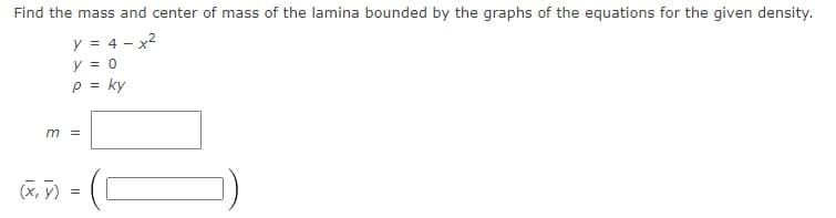 Find the mass and center of mass of the lamina bounded by the graphs of the equations for the given density.
y = 4 - x2
y = 0
p = ky
%3D
m =
(X, y) =
