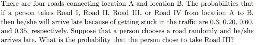 There are four roads connecting location A and location B. The probabilities that
if a person takes Road I, Road II, Road III, or Road IV from location A to B,
then he/she will arrive late because of getting stuck in the traffic are 0.3, 0.20, 0.60,
and 0.35, respectively. Suppose that a person chooses a road randomly and he/she
arrives late. What is the probability that the person chose to take Road III?