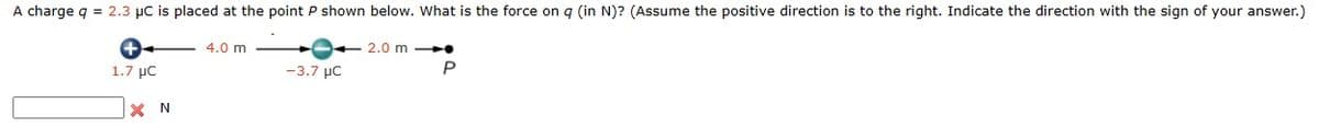 A charge q = 2.3 µC is placed at the point P shown below. What is the force on q (in N)? (Assume the positive direction is to the right. Indicate the direction with the sign of your answer.)
+
1.7 μC
X N
4.0 m
-3.7 μC
2.0 m
P