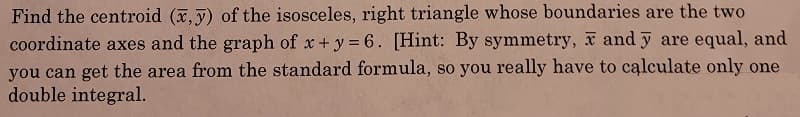 Find the centroid (x,y) of the isosceles, right triangle whose boundaries are the two
coordinate axes and the graph of x + y = 6. [Hint: By symmetry, x and y are equal, and
you can get the area from the standard formula, so you really have to calculate only one
double integral.
