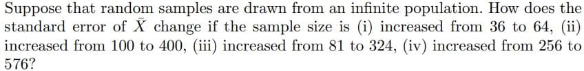 Suppose that random samples are drawn from an infinite population. How does the
standard error of X change if the sample size is (i) increased from 36 to 64, (ii)
increased from 100 to 400, (iii) increased from 81 to 324, (iv) increased from 256 to
576?