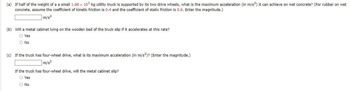 (a) If half of the weight of a a small 1.60 x 102 kg utility truck is supported by its two drive wheels, what is the maximum acceleration (in m/s?) it can achieve on wet concrete? (For rubber on wet
concrete, assume the coefficient of kinetic friction is 0.4 and the coefficient of static friction is 0.6. Enter the magnitude.)
m/s?
(b) Will a metal cabinet lying on the wooden bed of the truck slip if it accelerates at this rate?
O Yes
O No
(c) If the truck has four-wheel drive, what is its maximum acceleration (in m/s?)? (Enter the magnitude.)
m/s2
If the truck has four-wheel drive, will the metal cabinet slip?
O Yes
O No
