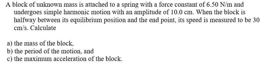 A block of unknown mass is attached to a spring with a force constant of 6.50 N/m and
undergoes simple harmonic motion with an amplitude of 10.0 cm. When the block is
halfway between its equilibrium position and the end point, its speed is measured to be 30
cm/s. Calculate
a) the mass of the block,
b) the period of the motion, and
c) the maximum acceleration of the block.
