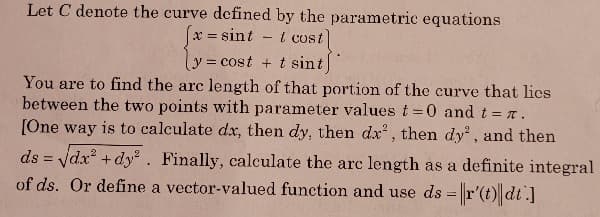 Let C denote the curve defined by the parametric equations
x = sint
t cost
y = cost + t sint
You are to find the arc length of that portion of the curve that lics
between the two points with parameter values t=0 and t = r.
[One way is to calculate dx, then dy, then dx , then dy', and then
%3D
ds = ydx +dy. Finally, calculate the arc length as a definite integral
of ds. Or define a vector-valued function and use ds =r'(t) dt.]
