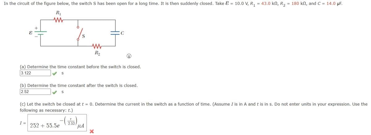 In the circuit of the figure below, the switch S has been open for a long time. It is then suddenly closed. Take & = 10.0 V, R₁ = 43.0 kN, R₂ = 180 kſ, and C = 14.0 μF.
R₁
W
E
S
I =
(a) Determine the time constant before the switch is closed.
3.122
S
R₂
(b) Determine the time constant after the switch is closed.
2.52
S
C
(c) Let the switch be closed at t = 0. Determine the current in the switch as a function of time. (Assume I is in A and t is in s. Do not enter units in your expression. Use the
following as necessary: t.)
2.52
252 + 55.5e
μA
X