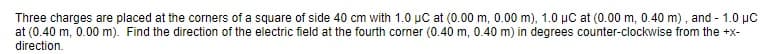 Three charges are placed at the corners of a square of side 40 cm with 1.0 µC at (0.00 m, 0.00 m), 1.0 μC at (0.00 m, 0.40 m), and - 1.0 µC
at (0.40 m, 0.00 m). Find the direction of the electric field at the fourth corner (0.40 m, 0.40 m) in degrees counter-clockwise from the +x-
direction.